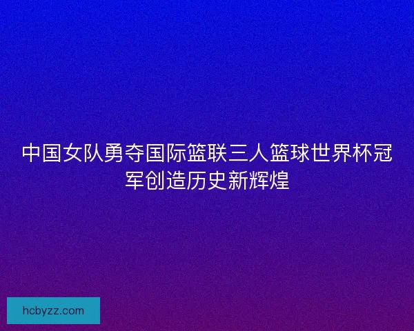 中国女队勇夺国际篮联三人篮球世界杯冠军创造历史新辉煌