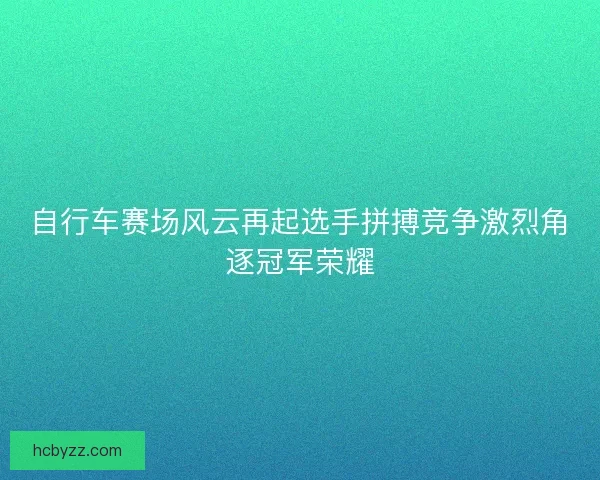 自行车赛场风云再起选手拼搏竞争激烈角逐冠军荣耀