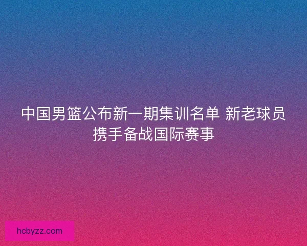 中国男篮公布新一期集训名单 新老球员携手备战国际赛事