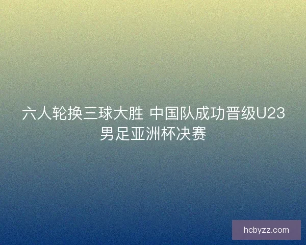 六人轮换三球大胜 中国队成功晋级U23男足亚洲杯决赛