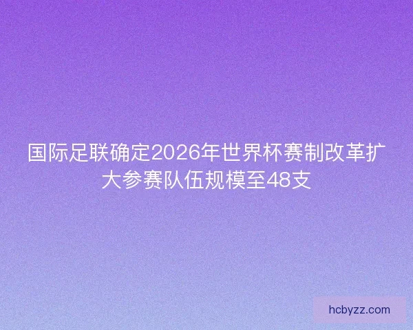 国际足联确定2026年世界杯赛制改革扩大参赛队伍规模至48支